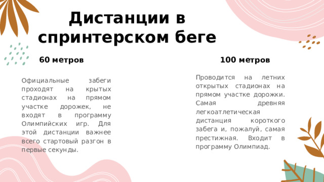 Дистанции в спринтерском беге 60 метров 100 метров   Проводится на летних открытых стадионах на прямом участке дорожки. Самая древняя легкоатлетическая дистанция короткого забега и, пожалуй, самая престижная. Входит в программу Олимпиад. Официальные забеги проходят на крытых стадионах на прямом участке дорожек, не входят в программу Олимпийских игр. Для этой дистанции важнее всего стартовый разгон в первые секунды. 