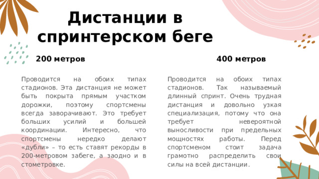 Дистанции в спринтерском беге 200 метров 400 метров Проводится на обоих типах стадионов. Эта дистанция не может быть покрыта прямым участком дорожки, поэтому спортсмены всегда заворачивают. Это требует больших усилий и большей координации. Интересно, что спортсмены нередко делают «дубли» – то есть ставят рекорды в 200-метровом забеге, а заодно и в стометровке. Проводится на обоих типах стадионов. Так называемый длинный спринт. Очень трудная дистанция и довольно узкая специализация, потому что она требует невероятной выносливости при предельных мощностях работы. Перед спортсменом стоит задача грамотно распределить свои силы на всей дистанции. 