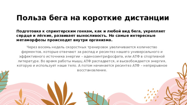 Польза бега на короткие дистанции Подготовка к спринтерским гонкам, как и любой вид бега, укрепляет сердце и лёгкие, развивает выносливость. Но самые интересные метаморфозы происходят внутри организма.    Через восемь недель скоростных тренировок увеличивается количество ферментов, которые отвечают за распад и ресинтез нашего универсального и эффективного источника энергии – аденозинтрифосфата, или АТФ в спортивной литературе. Во время работы мышц АТФ распадается, и высвобождается энергия, которую и использует наше тело. А потом начинается ресинтез АТФ – непрерывное восстановление. 