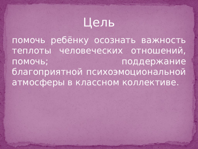 Цель помочь ребёнку осознать важность теплоты человеческих отношений, помочь; поддержание благоприятной психоэмоциональной атмосферы в классном коллективе. 