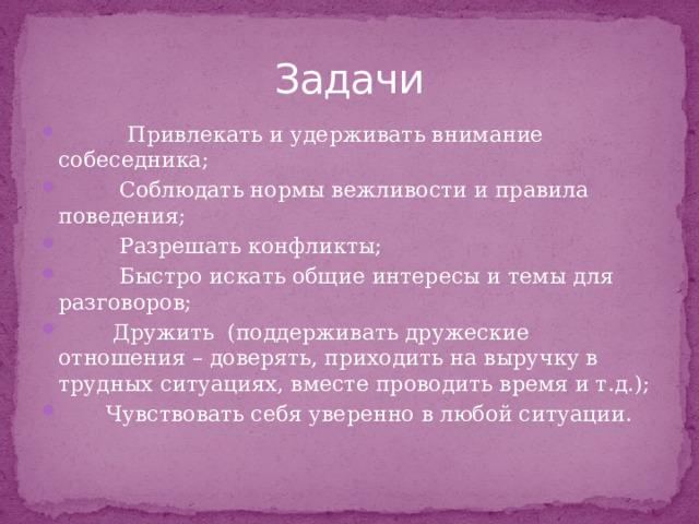 Задачи    Привлекать и удерживать внимание собеседника;   Соблюдать нормы вежливости и правила поведения;  Разрешать конфликты;  Быстро искать общие интересы и темы для разговоров;  Дружить  (поддерживать дружеские отношения – доверять, приходить на выручку в трудных ситуациях, вместе проводить время и т.д.);         Чувствовать себя уверенно в любой ситуации. 