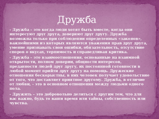 Дружба - Дружба – это когда люди хотят быть вместе, когда они интересуют друг друга, доверяют друг другу. Дружба возможна только при соблюдении определенных «законов», важнейшими из которых являются уважения прав друг друга, умение признавать свои ошибки, обязательность, отсутствие споров о вкусах, терпимость и справедливая критика. - Дружба – это взаимоотношения, основанные на взаимной открытости, полном доверии, общности интересов, преданности людей друг другу, их постоянной готовности в любой момент прийти друг другу на помощь. Дружеские отношения бескорыстны, в них человек получает удовольствие от того, что доставляет приятное другому. Дружба, в отличие от любви, - это в основном отношения между людьми одного пола. - Дружить – это добровольно делиться с другим тем, что для вас важно, будь то ваши время или тайны, собственность или чувства.  