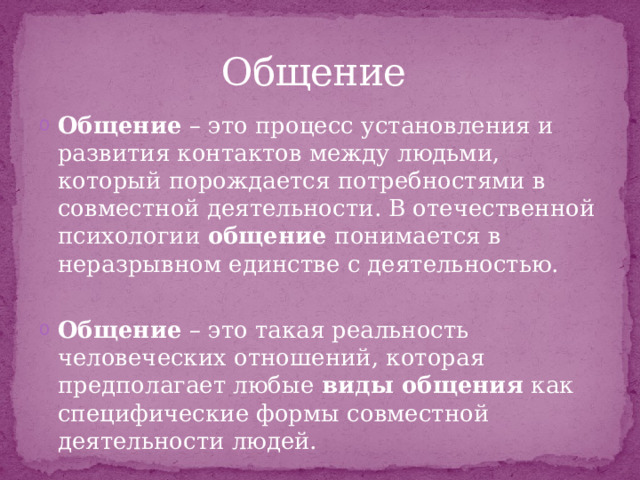 Общение  Общение  – это процесс установления и развития контактов между людьми, который порождается потребностями в совместной деятельности. В отечественной психологии  общение  понимается в неразрывном единстве с деятельностью.  Общение  – это такая реальность человеческих отношений, которая предполагает любые  виды общения  как специфические формы совместной деятельности людей. 