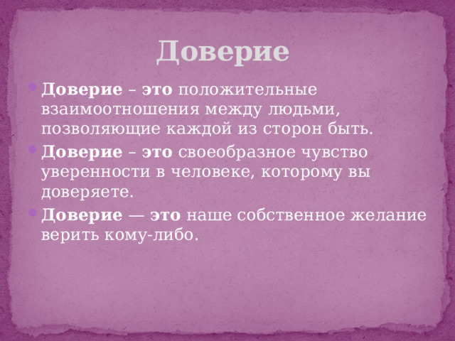 Доверие Доверие  –  это  положительные взаимоотношения между людьми, позволяющие каждой из сторон быть. Доверие  –  это  своеобразное чувство уверенности в человеке, которому вы доверяете. Доверие  —  это  наше собственное желание верить кому-либо. 