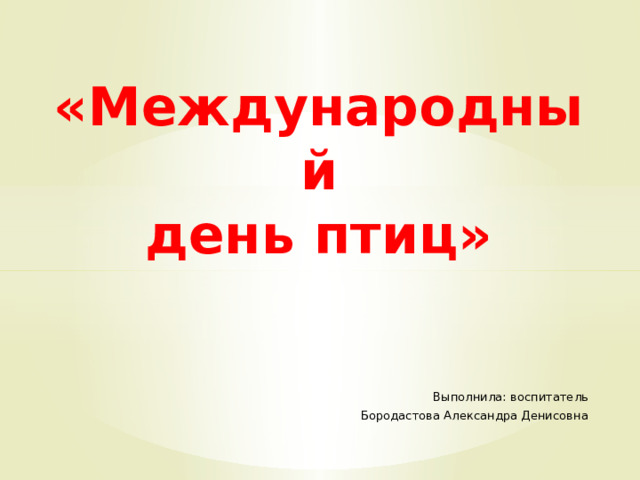 « Международный  день птиц» Выполнила: воспитатель Бородастова Александра Денисовна 