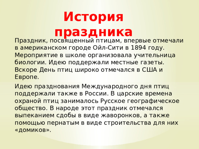 История праздника    Праздник, посвященный птицам, впервые отмечали в американском городе Ойл-Сити в 1894 году. Мероприятие в школе организовала учительница биологии. Идею поддержали местные газеты. Вскоре День птиц широко отмечался в США и Европе. Идею празднования Международного дня птиц поддержали также в России. В царские времена охраной птиц занималось Русское географическое общество. В народе этот праздник отмечался выпеканием сдобы в виде жаворонков, а также помощью пернатым в виде строительства для них «домиков». 