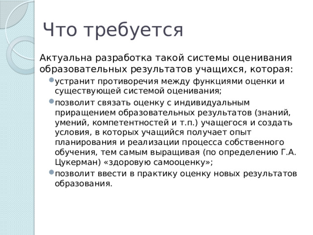 Что требуется Актуальна разработка такой системы оценивания образовательных результатов учащихся, которая: устранит противоречия между функциями оценки и существующей системой оценивания; позволит связать оценку с индивидуальным приращением образовательных результатов (знаний, умений, компетентностей и т.п.) учащегося и создать условия, в которых учащийся получает опыт планирования и реализации процесса собственного обучения, тем самым выращивая (по определению Г.А. Цукерман) «здоровую самооценку»; позволит ввести в практику оценку новых результатов образования. устранит противоречия между функциями оценки и существующей системой оценивания; позволит связать оценку с индивидуальным приращением образовательных результатов (знаний, умений, компетентностей и т.п.) учащегося и создать условия, в которых учащийся получает опыт планирования и реализации процесса собственного обучения, тем самым выращивая (по определению Г.А. Цукерман) «здоровую самооценку»; позволит ввести в практику оценку новых результатов образования. 