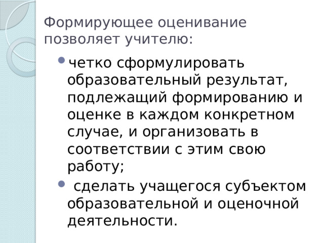 Формирующее оценивание позволяет учителю: четко сформулировать образовательный результат, подлежащий формированию и оценке в каждом конкретном случае, и организовать в соответствии с этим свою работу;  сделать учащегося субъектом образовательной и оценочной деятельности. 