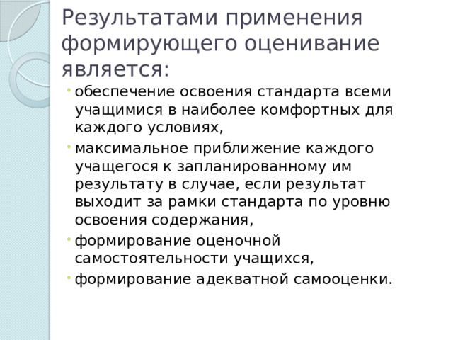 Результатами применения формирующего оценивание является: обеспечение освоения стандарта всеми учащимися в наиболее комфортных для каждого условиях, максимальное приближение каждого учащегося к запланированному им результату в случае, если результат выходит за рамки стандарта по уровню освоения содержания, формирование оценочной самостоятельности учащихся, формирование адекватной самооценки. 