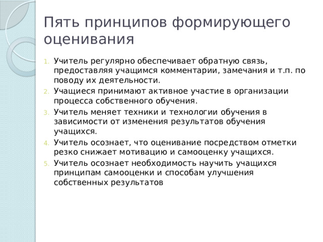 Пять принципов формирующего оценивания Учитель регулярно обеспечивает обратную связь, предоставляя учащимся комментарии, замечания и т.п. по поводу их деятельности. Учащиеся принимают активное участие в организации процесса собственного обучения. Учитель меняет техники и технологии обучения в зависимости от изменения результатов обучения учащихся. Учитель осознает, что оценивание посредством отметки резко снижает мотивацию и самооценку учащихся. Учитель осознает необходимость научить учащихся принципам самооценки и способам улучшения собственных результатов 