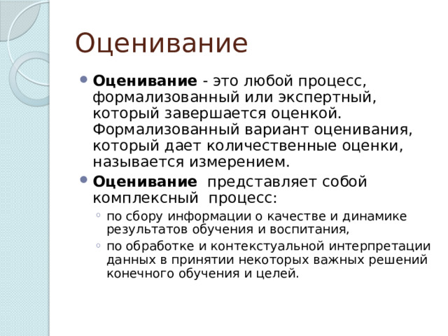 Оценивание Оценивание - это любой процесс, формализованный или экспертный, который завершается оценкой. Формализованный вариант оценивания, который дает количественные оценки, называется измерением. Оценивание представляет собой комплексный процесс: по сбору информации о качестве и динамике результатов обучения и воспитания, по обработке и контекстуальной интерпретации данных в принятии некоторых важных решений конечного обучения и целей. по сбору информации о качестве и динамике результатов обучения и воспитания, по обработке и контекстуальной интерпретации данных в принятии некоторых важных решений конечного обучения и целей. 
