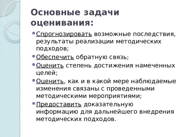 Основные задачи оценивания: Спрогнозировать возможные последствия, результаты реализации методических подходов; Обеспечить обратную связь; Оценить степень достижения намеченных целей; Оценить , как и в какой мере наблюдаемые изменения связаны с проведенными методическими мероприятиями; Предоставить доказательную информацию для дальнейшего внедрения методических подходов. 