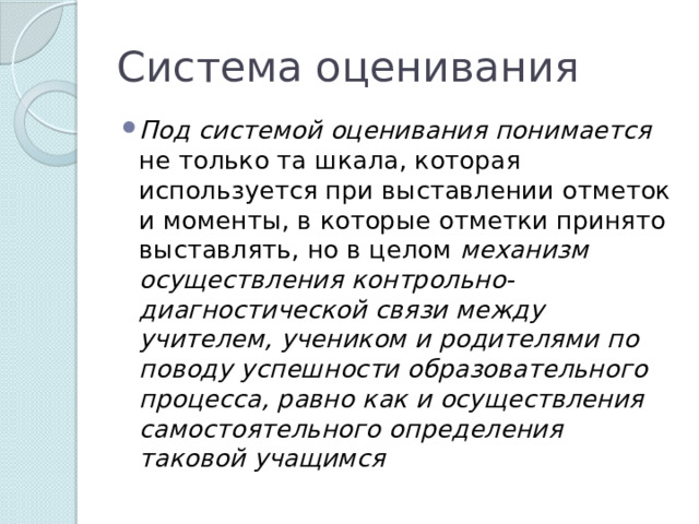 Система оценивания Под системой оценивания понимается не только та шкала, которая используется при выставлении отметок и моменты, в которые отметки принято выставлять, но в целом механизм осуществления контрольно-диагностической связи между учителем, учеником и родителями по поводу успешности образовательного процесса, равно как и осуществления самостоятельного определения таковой учащимся 