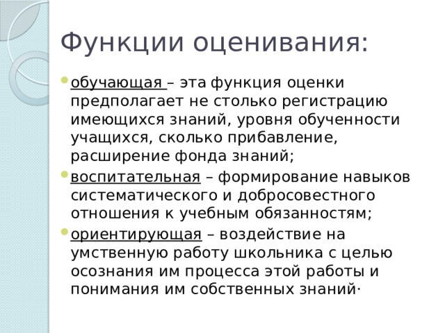 Функции оценивания: обучающая – эта функция оценки предполагает не столько регистрацию имеющихся знаний, уровня обученности учащихся, сколько прибавление, расширение фонда знаний;   воспитательная – формирование навыков систематического и добросовестного отношения к учебным обязанностям;   ориентирующая – воздействие на умственную работу школьника с целью осознания им процесса этой работы и понимания им собственных знаний·        