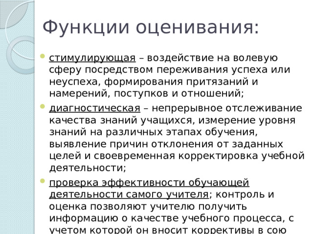 Функции оценивания: стимулирующая – воздействие на волевую сферу посредством переживания успеха или неуспеха, формирования притязаний и намерений, поступков и отношений;   диагностическая – непрерывное отслеживание качества знаний учащихся, измерение уровня знаний на различных этапах обучения, выявление причин отклонения от заданных целей и своевременная корректировка учебной деятельности;   проверка эффективности обучающей деятельности самого учителя ; контроль и оценка позволяют учителю получить информацию о качестве учебного процесса, с учетом которой он вносит коррективы в сою работу    