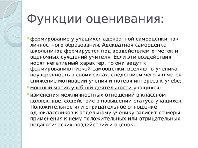Функции оценивания: формирование у учащихся адекватной самооценки как личностного образования. Адекватная самооценка школьников формируется под воздействием отметок и оценочных суждений учителя. Если эти воздействия носят негативный характер, то они ведут к формированию низкой самооценки, вселяют в ученика неуверенность в своих силах, следствием чего является снижение мотивации учения и потеря интереса к учебе;   мощный мотив учебной деятельности учащихся;   изменения межличностных отношений в классном коллективе , содействие в повышении статуса учащихся. Положительное или отрицательное отношение одноклассников к отдельному ученику зависит от меры применения к нему положительных или отрицательных педагогических воздействий и оценок. 