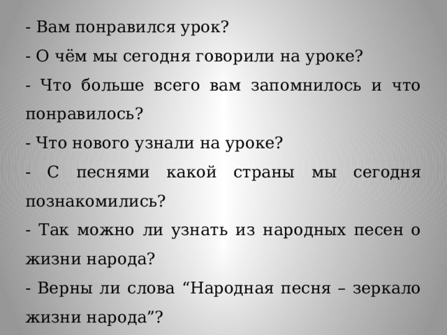- Вам понравился урок? - О чём мы сегодня говорили на уроке? - Что больше всего вам запомнилось и что понравилось? - Что нового узнали на уроке? - С песнями какой страны мы сегодня познакомились? - Так можно ли узнать из народных песен о жизни народа? - Верны ли слова “Народная песня – зеркало жизни народа”? 