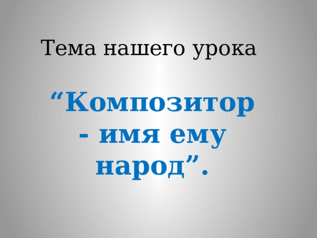 Тема нашего урока “ Композитор - имя ему народ”. 