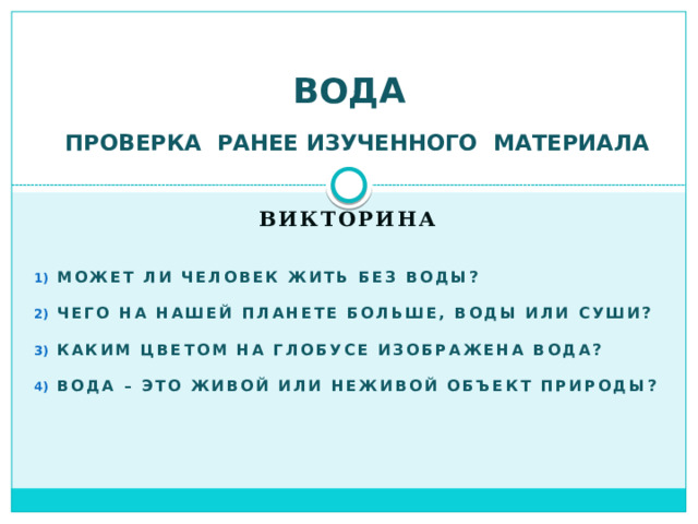 ВОДА  ПРОВЕРКА РАНЕЕ ИЗУЧЕННОГО МАТЕРИАЛА Викторина   Может ли человек жить без воды? Чего на нашей планете больше, воды или суши? Каким цветом на глобусе изображена вода? Вода – это живой или неживой объект природы?  