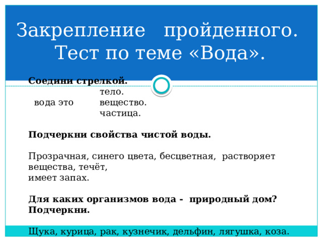 Закрепление пройденного.  Тест по теме «Вода». Соедини стрелкой.  тело.  вода это вещество.  частица. Подчеркни свойства чистой воды. Прозрачная, синего цвета, бесцветная, растворяет вещества, течёт, имеет запах. Для каких организмов вода - природный дом? Подчеркни. Щука, курица, рак, кузнечик, дельфин, лягушка, коза. 