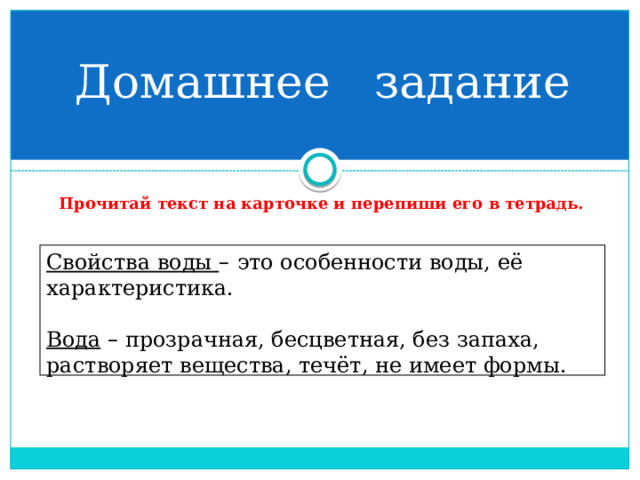 Домашнее задание Прочитай текст на карточке и перепиши его в тетрадь. Свойства воды –  это особенности воды, её характеристика.  Вода  – прозрачная, бесцветная, без запаха, растворяет вещества, течёт, не имеет формы. 