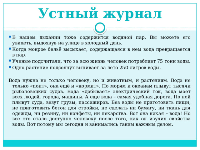 Устный журнал В нашем дыхании тоже содержится водяной пар. Вы можете его увидеть, выдохнув на улице в холодный день. Когда мокрое бельё высыхает, содержащаяся в нем вода превращается в пар. Ученые подсчитали, что за всю жизнь человек потребляет 75 тонн воды. Одно растение подсолнух выпивает за лето 250 литров воды. Вода нужна не только человеку, но и животным, и растениям. Вода не только «поит», она ещё и «кормит». По морям и океанам плывут тысячи рыболовецких судов. Вода «добывает» электрический ток, вода моет всех людей, города, машины. А ещё вода – самая удобная дорога. По ней плывут суда, везут грузы, пассажиров. Без воды не приготовить пищи, не приготовить бетон для стройки, не сделать ни бумагу, ни ткань для одежды, ни резину, ни конфеты, ни лекарства. Вот она какая – вода! Но все это стало доступно человеку после того, как он изучил свойства воды. Вот потому мы сегодня и занимались таким важным делом. 