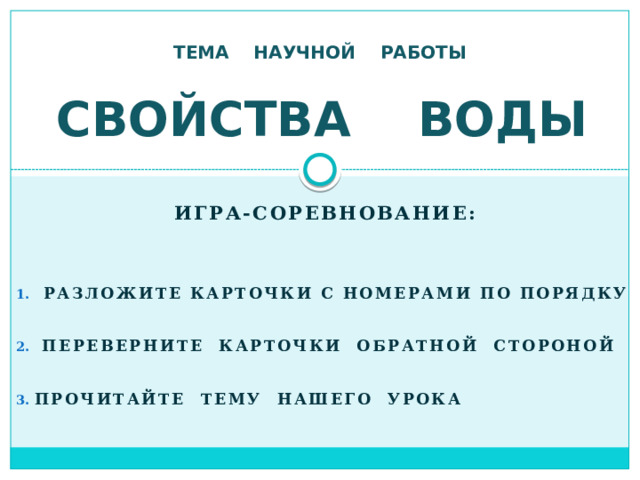 ТЕМА НАУЧНОЙ РАБОТЫ СВОЙСТВА ВОДЫ Игра-соревнование:  разложите карточки с номерами по порядку  переверните карточки обратной стороной Прочитайте тему нашего урока 