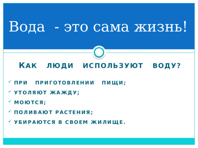 Вода - это сама жизнь! К ак люди используют воду?   При приготовлении пищи;  Утоляют жажду;  Моются;  Поливают растения;  убираются в своем жилище.  