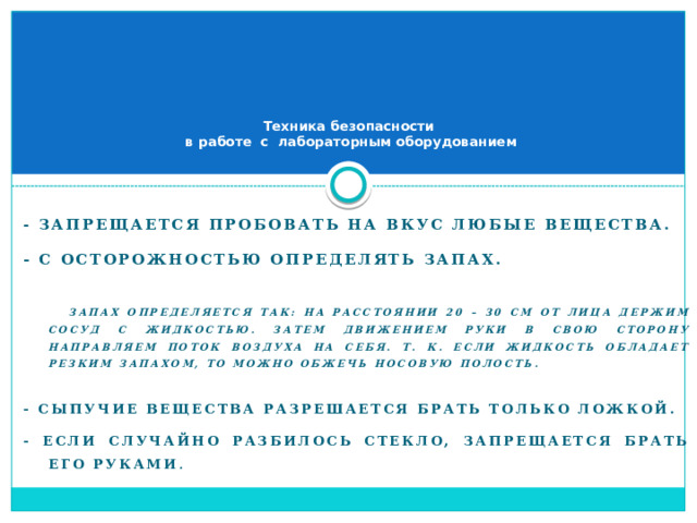      Техника безопасности  в работе с лабораторным оборудованием - Запрещается пробовать на вкус любые вещества. - С осторожностью определять запах.   Запах определяется так: на расстоянии 20 – 30 см от лица держим сосуд с жидкостью. Затем движением руки в свою сторону направляем поток воздуха на себя. Т. к. если жидкость обладает резким запахом, то можно обжечь носовую полость.  - Сыпучие вещества разрешается брать только ложкой. - Если случайно разбилось стекло, запрещается брать его руками .  