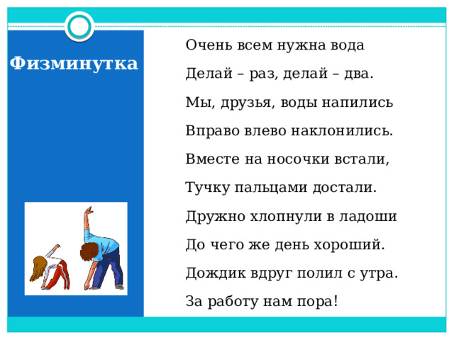 Очень всем нужна вода Делай – раз, делай – два. Мы, друзья, воды напились Вправо влево наклонились. Вместе на носочки встали, Тучку пальцами достали. Дружно хлопнули в ладоши До чего же день хороший. Дождик вдруг полил с утра. За работу нам пора! Физминутка  