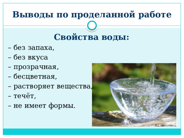 Выводы по проделанной работе Свойства воды: – без запаха, – без вкуса – прозрачная, – бесцветная, – растворяет вещества, – течёт, – не имеет формы. 