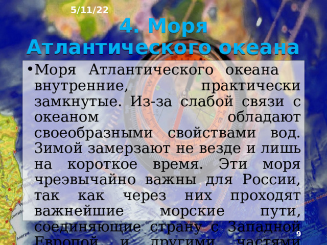 5/11/22 3. Моря бассейнов разных океанов Омывающие Рос­сию моря принадлежат к бассейнам трёх океанов - Атлантического, Северного Ледовитого, Тихого. Их общая площадь около 11  млн км², а объём воды око­ло 8,2 млн км², Моря одного океана имеют общие чер­ты. Общность, обусловленная сходным географиче­ским положением и происхождением котловин морей, оказывает воздействие на климат, свойства и движе­ние вод, природные ресурсы и их использование..  
