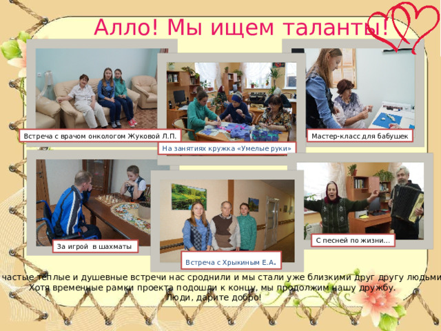 Алло! Мы ищем таланты! Мастер-класс для бабушек Встреча с врачом онкологом Жуковой Л.П. На занятиях кружка «Умелые руки» С песней по жизни… За игрой в шахматы Встреча с Хрыкиным Е.А . Эти частые тёплые и душевные встречи нас сроднили и мы стали уже близкими друг другу людьми. Хотя временные рамки проекта подошли к концу, мы продолжим нашу дружбу. Люди, дарите добро! 