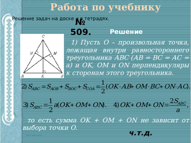Работа по учебнику Решение задач на доске и в тетрадях. № 509. Решение 1) Пусть О – произвольная точка, лежащая внутри равностороннего треугольника АВС (АВ = ВС = АС = а) и ОK, ОМ и ОN перпендикуляры к сторонам этого треугольника. то есть сумма ОK + ОМ + ОN не зависит от выбора точки О. ч.т.д. 