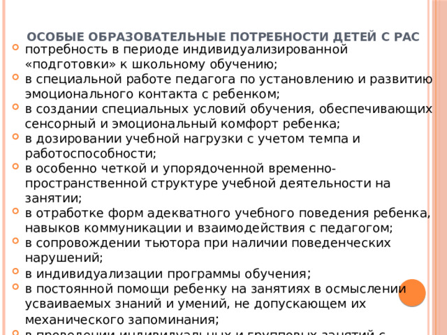 Особые образовательные потребности детей с РАС потребность в периоде индивидуализированной «подготовки» к школьному обучению; в специальной работе педагога по установлению и развитию эмоционального контакта с ребенком; в создании специальных условий обучения, обеспечивающих сенсорный и эмоциональный комфорт ребенка; в дозировании учебной нагрузки с учетом темпа и работоспособности; в особенно четкой и упорядоченной временно- пространственной структуре учебной деятельности на занятии; в отработке форм адекватного учебного поведения ребенка, навыков коммуникации и взаимодействия с педагогом; в сопровождении тьютора при наличии поведенческих нарушений; в индивидуализации программы обучения ; в постоянной помощи ребенку на занятиях в осмыслении усваиваемых знаний и умений, не допускающем их механического запоминания ; в проведении индивидуальных и групповых занятий с психологом, дефектологом и логопедом . 