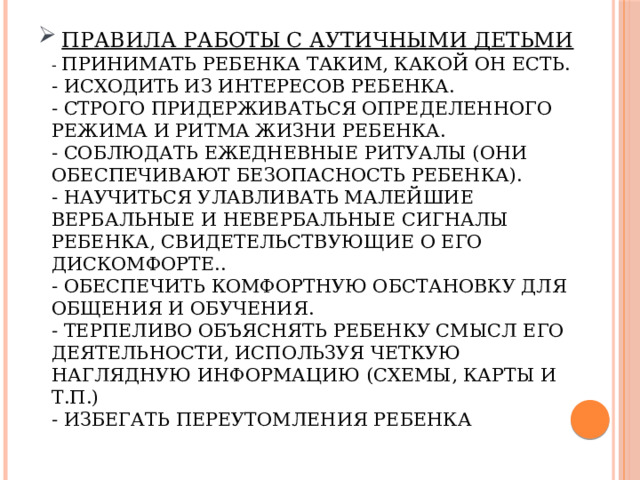   Правила работы с аутичными детьми  - Принимать ребенка таким, какой он есть.  - Исходить из интересов ребенка.  - Строго придерживаться определенного режима и ритма жизни ребенка.  - Соблюдать ежедневные ритуалы (они обеспечивают безопасность ребенка).  - Научиться улавливать малейшие вербальные и невербальные сигналы ребенка, свидетельствующие о его дискомфорте..  - Обеспечить комфортную обстановку для общения и обучения.  - Терпеливо объяснять ребенку смысл его деятельности, используя четкую наглядную информацию (схемы, карты и т.п.)  - Избегать переутомления ребенка   