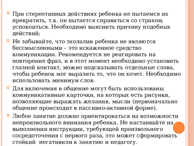 При стереотипных действиях ребенка не пытаемся их прекратить, т.к. он пытается справиться со страхом, успокоиться. Необходимо выяснить причину подобных действий; Не забывайте, что эхолалии ребенка не являются бессмысленными – это искаженное средство коммуникации. Рекомендуется не реагировать на повторение фраз, и в этот момент необходимо установить глазной контакт, можно подсказывать отдельные слова, чтобы ребенок мог выразить то, что он хочет. Необходимо использовать минимум слов. Для включения в общение могут быть использованы коммуникативные карточки, на которых есть рисунки, позволяющие выражать желания, мысли (первоначально общение происходит в пассивно-активной форме). Любое занятие должно ориентироваться на возможности непроизвольного внимания ребенка. Не настаивайте на выполнении инструкции, требующей произвольного сосредоточения с первого раза, это может сформировать стойкий негативизм к занятию и педагогу. 
