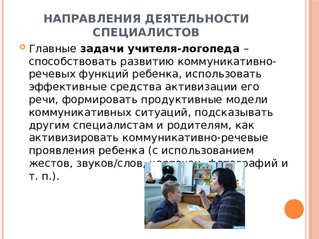 Направления деятельности специалистов Главные задачи учителя-логопеда – способствовать развитию коммуникативно-речевых функций ребенка, использовать эффективные средства активизации его речи, формировать продуктивные модели коммуникативных ситуаций, подсказывать другим специалистам и родителям, как активизировать коммуникативно-речевые проявления ребенка (с использованием жестов, звуков/слов, карточек, фотографий и т. п.). 