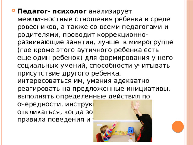 Педагог- психолог анализирует межличностные отношения ребенка в среде ровесников, а также со всеми педагогами и родителями, проводит коррекционно-развивающие занятия, лучше в микрогруппе (где кроме этого аутичного ребенка есть еще один ребенок) для формирования у него социальных умений, способности учитывать присутствие другого ребенка, интересоваться им, умения адекватно реагировать на предложенные инициативы, выполнять определенные действия по очередности, инструкцию взрослого, откликаться, когда зовут, соблюдать правила поведения и т. д. 