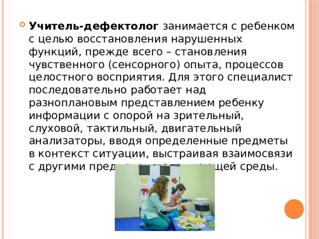 Учитель-дефектолог занимается с ребенком с целью восстановления нарушенных функций, прежде всего – становления чувственного (сенсорного) опыта, процессов целостного восприятия. Для этого специалист последовательно работает над разноплановым представлением ребенку информации с опорой на зрительный, слуховой, тактильный, двигательный анализаторы, вводя определенные предметы в контекст ситуации, выстраивая взаимосвязи с другими предметами окружающей среды. 