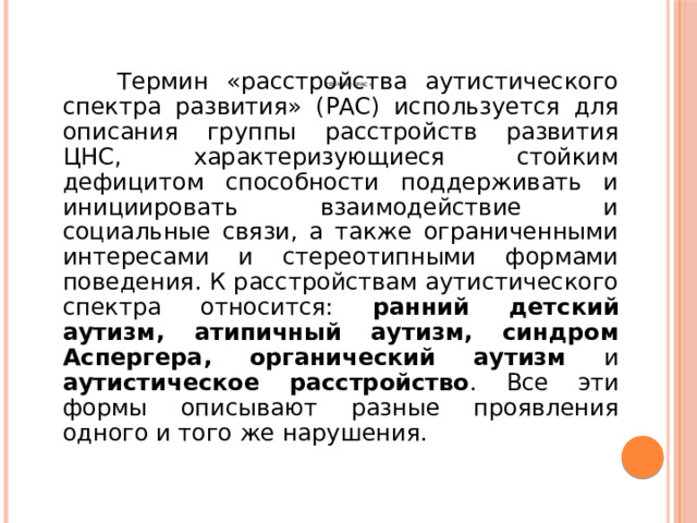           Термин «РАС»    Термин «расстройства аутистического спектра развития» (РАС) используется для описания группы расстройств развития ЦНС, характеризующиеся стойким дефицитом способности поддерживать и инициировать взаимодействие и социальные связи, а также ограниченными интересами и стереотипными формами поведения. К расстройствам аутистического спектра относится: ранний детский аутизм, атипичный аутизм, синдром Аспергера, органический аутизм и аутистическое расстройство . Все эти формы описывают разные проявления одного и того же нарушения. 