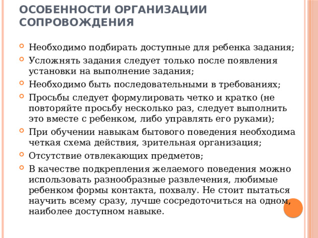 Особенности организации сопровождения Необходимо подбирать доступные для ребенка задания; Усложнять задания следует только после появления установки на выполнение задания; Необходимо быть последовательными в требованиях; Просьбы следует формулировать четко и кратко (не повторяйте просьбу несколько раз, следует выполнить это вместе с ребенком, либо управлять его руками); При обучении навыкам бытового поведения необходима четкая схема действия, зрительная организация; Отсутствие отвлекающих предметов; В качестве подкрепления желаемого поведения можно использовать разнообразные развлечения, любимые ребенком формы контакта, похвалу. Не стоит пытаться научить всему сразу, лучше сосредоточиться на одном, наиболее доступном навыке. 