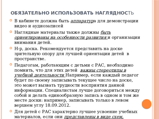 Обязательно использовать нагляднос ть В кабинете должна быть аппаратур а для демонстрации видео и аудиозаписей Наглядные материалы также должны быть ориентированы на особенности развития и организации внимания детей. Н-р, доска. Рекомендуется представить на доске зрительную опору для лучшей ориентации детей в пространстве. Педагогам, работающим с детьми с РАС, необходимо помнить, что для этих детей важны стереотипы в учебной деятельности Например, если каждый педагог будет по своему записывать текущее число на доске, это может вызвать трудности восприятия данной информации. Специалистам лучше договориться между собой и делать единообразную запись в одном и том же месте доски: например, записывать только в левом верхнем углу 18.09.2012. Для детей с РАС характерно лучшее усвоение учебных материалов, если они представлены в виде схем, алгоритмов, таблиц. 