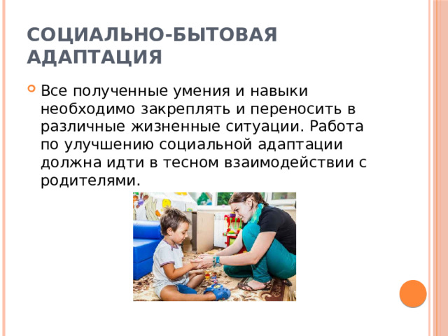 Социально-бытовая адаптация Все полученные умения и навыки необходимо закреплять и переносить в различные жизненные ситуации. Работа по улучшению социальной адаптации должна идти в тесном взаимодействии с родителями. 