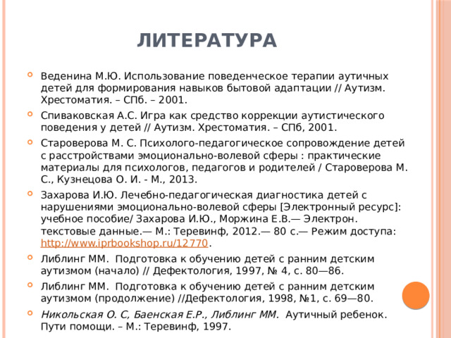 Литература Веденина М.Ю. Использование поведенческое терапии аутичных детей для формирования навыков бытовой адаптации // Аутизм. Хрестоматия. – СПб. – 2001. Спиваковская А.С. Игра как средство коррекции аутистического поведения у детей // Аутизм. Хрестоматия. – СПб, 2001. Староверова М. С. Психолого-педагогическое сопровождение детей с расстройствами эмоционально-волевой сферы : практические материалы для психологов, педагогов и родителей / Староверова М. С., Кузнецова О. И. - М., 2013. Захарова И.Ю. Лечебно-педагогическая диагностика детей с нарушениями эмоционально-волевой сферы [Электронный ресурс]: учебное пособие/ Захарова И.Ю., Моржина Е.В.— Электрон. текстовые данные.— М.: Теревинф, 2012.— 80 c.— Режим доступа: http://www.iprbookshop.ru/12770 . Либлинг ММ. Подготовка к обучению детей с ранним детским аутизмом (начало) // Дефектология, 1997, № 4, с. 80—86. Либлинг ММ. Подготовка к обучению детей с ранним детским аутизмом (продолжение) //Дефектология, 1998, №1, с. 69—80. Никольская О. С, Баенская Е.Р., Либлинг ММ. Аутичный ребенок. Пути помощи. – М.: Теревинф, 1997. 