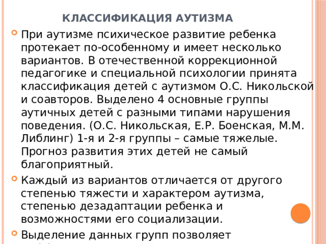Классификация аутизма При аутизме психическое развитие ребенка протекает по-особенному и имеет несколько вариантов. В отечественной коррекционной педагогике и специальной психологии принята классификация детей с аутизмом О.С. Никольской и соавторов. Выделено 4 основные группы аутичных детей с разными типами нарушения поведения. (О.С. Никольская, Е.Р. Боенская, М.М. Либлинг) 1-я и 2-я группы – самые тяжелые. Прогноз развития этих детей не самый благоприятный. Каждый из вариантов отличается от другого степенью тяжести и характером аутизма, степенью дезадаптации ребенка и возможностями его социализации. Выделение данных групп позволяет дифференцировано подходить к организации обучения детей с РАС. 