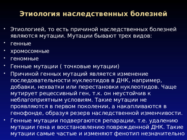 Этиология наследственных болезней   Этиологией, то есть причиной наследственных болезней являются мутации. Мутации бывают трех видов: генные хромосомные геномные Генные мутации ( точковые мутации) Причиной генных мутаций является изменение последовательности нуклеотидов в ДНК, например, добавки, нехватки или перестановки нуклеотидов. Чаще мутирует рецессивный ген, т.к. он неустойчив к неблагоприятным условиям. Такие мутации не проявляются в первом поколении, а накапливаются в генофонде, образуя резерв наследственной изменчивости. Генные мутации подвергаются репарации, т.е. удалению мутации гена и восстановлению поврежденной ДНК. Такие мутации самые частые и изменяют фенотип незначительно 