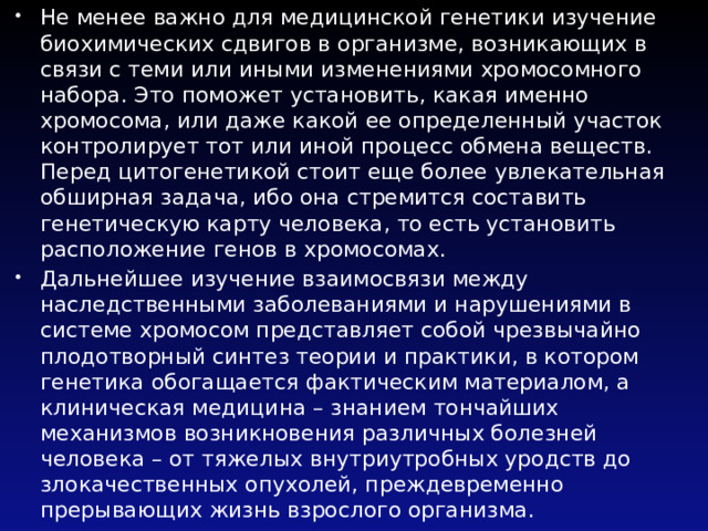 Не менее важно для медицинской генетики изучение биохимических сдвигов в организме, возникающих в связи с теми или иными изменениями хромосомного набора. Это поможет установить, какая именно хромосома, или даже какой ее определенный участок контролирует тот или иной процесс обмена веществ. Перед цитогенетикой стоит еще более увлекательная обширная задача, ибо она стремится составить генетическую карту человека, то есть установить расположение генов в хромосомах. Дальнейшее изучение взаимосвязи между наследственными заболеваниями и нарушениями в системе хромосом представляет собой чрезвычайно плодотворный синтез теории и практики, в котором генетика обогащается фактическим материалом, а клиническая медицина – знанием тончайших механизмов возникновения различных болезней человека – от тяжелых внутриутробных уродств до злокачественных опухолей, преждевременно прерывающих жизнь взрослого организма. 