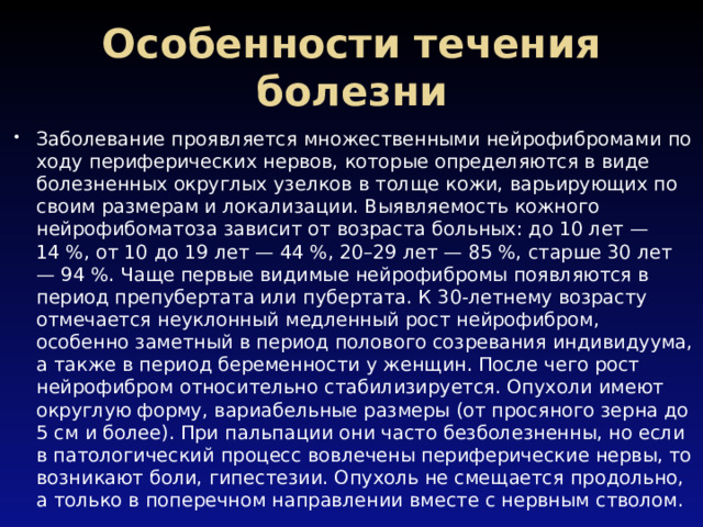 Особенности течения болезни Заболевание проявляется множественными нейрофибромами по ходу периферических нервов, которые определяются в виде болезненных округлых узелков в толще кожи, варьирующих по своим размерам и локализации. Выявляемость кожного нейрофибоматоза зависит от возраста больных: до 10 лет — 14 %, от 10 до 19 лет — 44 %, 20–29 лет — 85 %, старше 30 лет — 94 %. Чаще первые видимые нейрофибромы появляются в период препубертата или пубертата. К 30-летнему возрасту отмечается неуклонный медленный рост нейрофибром, особенно заметный в период полового созревания индивидуума, а также в период беременности у женщин. После чего рост нейрофибром относительно стабилизируется. Опухоли имеют округлую форму, вариабельные размеры (от просяного зерна до 5 см и более). При пальпации они часто безболезненны, но если в патологический процесс вовлечены периферические нервы, то возникают боли, гипестезии. Опухоль не смещается продольно, а только в поперечном направлении вместе с нервным стволом. 