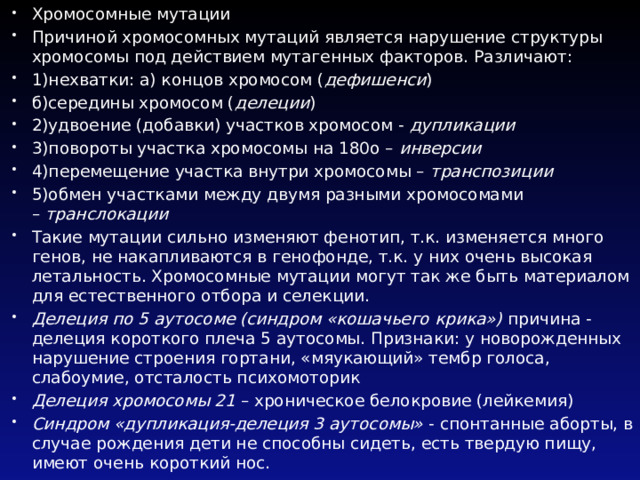 Хромосомные мутации Причиной хромосомных мутаций является нарушение структуры хромосомы под действием мутагенных факторов. Различают: 1)нехватки: а) концов хромосом ( дефишенси ) б)середины хромосом ( делеции ) 2)удвоение (добавки) участков хромосом -  дупликации 3)повороты участка хромосомы на 180о –  инверсии 4)перемещение участка внутри хромосомы –  транспозиции 5)обмен участками между двумя разными хромосомами –  транслокации Такие мутации сильно изменяют фенотип, т.к. изменяется много генов, не накапливаются в генофонде, т.к. у них очень высокая летальность. Хромосомные мутации могут так же быть материалом для естественного отбора и селекции. Делеция по 5 аутосоме (синдром «кошачьего крика»)  причина - делеция короткого плеча 5 аутосомы. Признаки: у новорожденных нарушение строения гортани, «мяукающий» тембр голоса, слабоумие, отсталость психомоторик Делеция хромосомы 21  – хроническое белокровие (лейкемия) Синдром «дупликация-делеция 3 аутосомы»  - спонтанные аборты, в случае рождения дети не способны сидеть, есть твердую пищу, имеют очень короткий нос. 